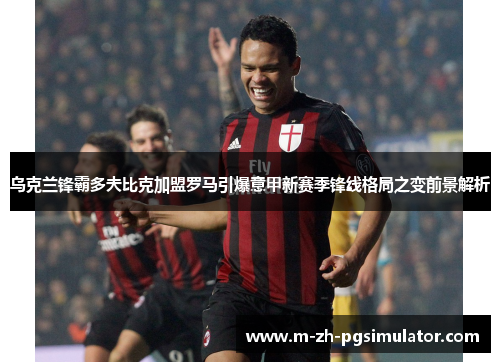乌克兰锋霸多夫比克加盟罗马引爆意甲新赛季锋线格局之变前景解析