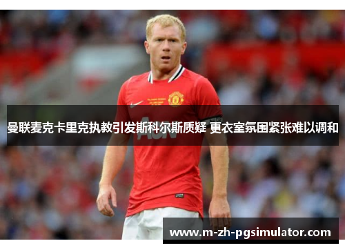 曼联麦克卡里克执教引发斯科尔斯质疑 更衣室氛围紧张难以调和 曼联麦克卡里克执教引发斯科尔斯质疑 更衣室氛围紧张难以调和