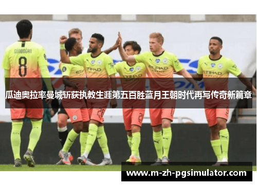 瓜迪奥拉率曼城斩获执教生涯第五百胜蓝月王朝时代再写传奇新篇章