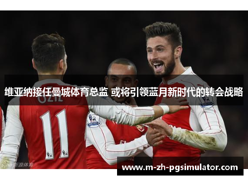 维亚纳接任曼城体育总监 或将引领蓝月新时代的转会战略 维亚纳接任曼城体育总监 或将引领蓝月新时代的转会战略