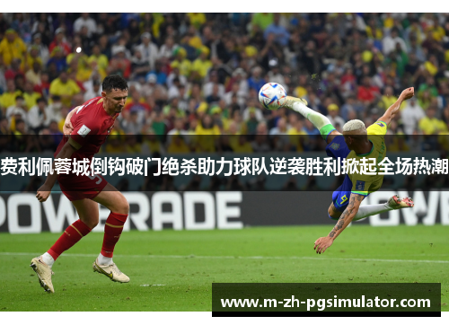 费利佩蓉城倒钩破门绝杀助力球队逆袭胜利掀起全场热潮 费利佩蓉城倒钩破门绝杀助力球队逆袭胜利掀起全场热潮